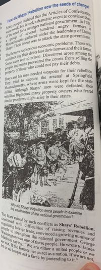 The fears raised by such conflicts as Shays’ Rebellion,
regulating foreign trade, convinced a growing number of
Madison saying, "We are either a united people
let us no longer act a farce by pretending to it,"
Washington was one of these people. He wrote to James
are not. If the former, let us act as a nation. If we are not,
government.
militia. Although Shays' men were defeated, thein
rebellion frightened many property owners who feared
similar problems might arise in their states.
Why did Shays' Rebellion force people to examine
the weaknesses of the national government?
mbined with difficulties of raising revenues and
Warke to strengthen the national government. George
or we
