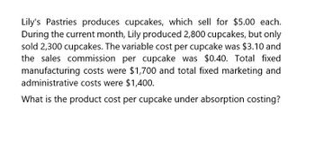 Lily's Pastries produces cupcakes, which sell for $5.00 each.
During the current month, Lily produced 2,800 cupcakes, but only
sold 2,300 cupcakes. The variable cost per cupcake was $3.10 and
the sales commission per cupcake was $0.40. Total fixed
manufacturing costs were $1,700 and total fixed marketing and
administrative costs were $1,400.
What is the product cost per cupcake under absorption costing?