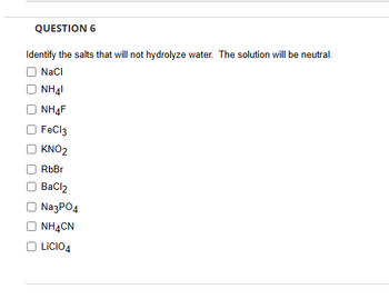 QUESTION 6
Identify the salts that will not hydrolyze water. The solution will be neutral.
NaCl
NH41
NH4F
FeCl3
KNO2
RbBr
BaCl2
Na3PO4
NH4CN
LICIO4