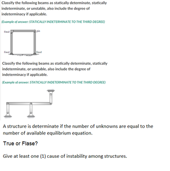 Classify the following beams as statically determinate, statically
indeterminate, or unstable, also include the degree of
indeterminacy if applicable.
(Example of answer: STATICALLY INDETERMINATE TO THE THIRD DEGREE)
fixed
fixed
pin
fixed
Classify the following beams as statically determinate, statically
indeterminate, or unstable, also include the degree of
indeterminacy if applicable.
(Example of answer: STATICALLY INDETERMINATE TO THE THIRD DEGREE)
A structure is determinate if the number of unknowns are equal to the
number of available equilibrium equation.
True or Flase?
Give at least one (1) cause of instability among structures.