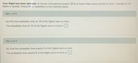 Your flight has been delayed: At Denver International Airport, 85% of recent flights have arrived on time. A sample of 10
flights is studied. Round the probabilities to four decimal places.
Part 1 of 4
(a) Find the probability that all 10 of the flights were on time.
The probability that all 10 of the flights were on time is
Part 2 of 4
(b) Find the probability that exactly 8 of the flights were on time.
The probability that exactly 8 of the flights were on time is
