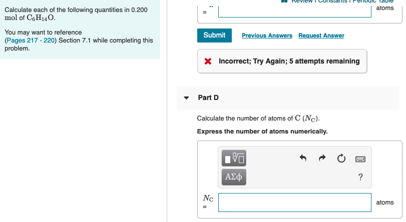 atoms
Calculate each of the following quantities in 0.200
mol of C6H140.
You may want to reference
(Pages 217 - 220) Section 7.1 while completing this
Previous Answers Request Answer
Submit
problem.
X Incorrect; Try Again; 5 attempts remaining
Part D
Calculate the number of atoms of C (Nc).
Express the number of atoms numerically.
DA
ΑΣφ
Nc
atoms
II
