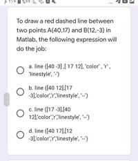 To draw a red dashed line between
two points A(40,17) and B(12,-3) in
Matlab, the following expression will
do the job:
a. line ([40 -3] ,[ 17 12], 'color', 'r',
'linestyle', '-')
b. line ([40 12],[17
-3] color',r";linestyle', '--')
c. line ([17 -3],[40
12] color',r",linestyle', --)
d. line ([40 17],[12
-3] color',r";linestyle', '--')
