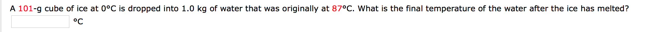 A 101-g cube of ice at 0°C is dropped into 1.0 kg of water that was originally at 87°C. What is the final temperature of the water after the ice has melted?
°C
