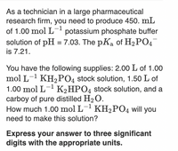 As a technician in a large pharmaceutical
research firm, you need to produce 450. mL
of 1.00 mol L- potassium phosphate buffer
solution of pH = 7.03. The pKa of H2PO4
is 7.21.
You have the following supplies: 2.00 L of 1.00
mol L-1 KH2PO4 stock solution, 1.50 L of
1.00 mol L- K2HPO4 stock solution, and a
carboy of pure distilled H2O.
How much 1.00 mol L- KH2PO4 will you
–1
need to make this solution?
Express your answer to three significant
digits with the appropriate units.
