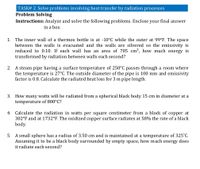 TASK# 2. Solve problems involving heat transfer by radiation processes.
Problem Solving
Instructions: Analyze and solve the following problems. Enclose your final answer
in a box.
1. The inner wall of a thermos bottle is at -10°C while the outer at 99°F. The space
between the walls is evacuated and the walls are silvered so the emissivity is
reduced to 0.10. If each wall has an area of 705 cm², how much energy is
transformed by radiation between walls each second?
2. A steam pipe having a surface temperature of 250°C passes through a room where
the temperature is 27°C. The outside diameter of the pipe is 100 mm and emissivity
factor is 0.8. Calculate the radiated heat loss for 3 m pipe length.
3.
How many watts will be radiated from a spherical black body 15 cm in diameter at a
temperature of 800°C?
Calculate the radiation in watts per square centimeter from a block of copper at
302°F and at 1732°F. The oxidized copper surface radiates at 58% the rate of a black
body.
4.
5. A small sphere has a radius of 3.50 cm and is maintained at a temperature of 325°C.
Assuming it to be a black body surrounded by empty space, how much energy does
it radiate each second?
