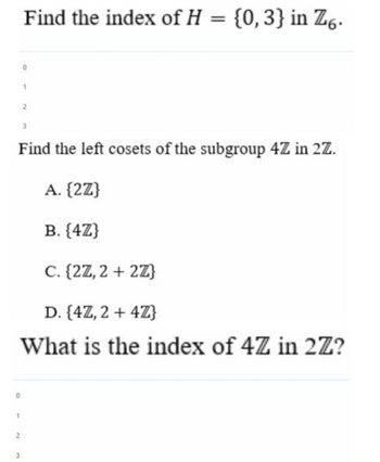 Find the index of H = {0,3} in Z6.
1
2
3
Find the left cosets of the subgroup 4Z in 2Z.
A. {2Z}
B. {4Z}
C. {2Z, 2+2Z}
D. {4Z, 2 + 4Z}
What is the index of 4Z in 2Z?
1