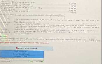 Common stock, $1 par, 244,000 shares issued
Paid-in capital-excess of par, common
Paid-in capital-excess of par, preferred
Preferred stock, $100 par, 18,000 shares outstanding
Retained earnings
Treasury stock, at cost, 4,400 shares
$ 244,000
488,000
180,000
1,800,000
3,600,000
22,000
During 2024, Dolar Incorporated had several transactions relating to common stock.
January 15:
February 17:
April 10:
July 18:
December 1:
Declared a property dividend of 100,000 shares of Burak Company (book value $11.6 per share, fair value $9.80
per share).
Distributed the property dividend.
A 2-for-1 stock split was declared and distributed on outstanding common stock and effected in the form of a
stock dividend. (Dolar chose to reduce Paid-in capital-excess of par.) The fair value of the stock was $4 on
this date.
Declared and distributed a 4% stock dividend on outstanding common stock. The fair value is $5 per share.
Declared a 50 cents per share cash dividend on the outstanding common shares.
December 20: Paid the cash dividend.
Required:
Without preparing journal entries, prepare the shareholders' equity section of Dolar's balance sheet as of December 31, 2024. Assum
met income is $440,000 for 2024.
Note: Negative amounts should be entered with a minus sign.
Answer is not complete.
Dolar Incorporated
Balance Sheet (Partial)
December 31, 2024
Shareholders' equity
Common stock
502,768