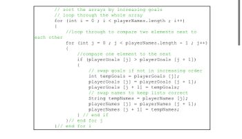 // sort the arrays by increasing goals
// loop through the whole array
for (int i = 0; i < playerNames.length; i++)
(
//loop through to compare two elements next to
each other
for (int j = 0; j < playerNames.length 1; j++)
{
//compare one element to the next
if (playerGoals [j] > playerGoals [j+ 1])
{
// swap goals if not in increasing order
int tempGoals = playerGoals [j];
playerGoals [j] playerGoals [j+1];
playerGoals [j+1] = tempGoals;
// swap names to keep lists correct.
String tempNames playerNames [j];
playerNames [j] playerNames [j+1];
playerNames [j+1] = tempNames;
} // end if
}// end for j
}// end for i