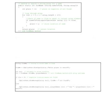 // method to search a String array for a name
public static int findName (String nameToFind, String array[])
f
int place= -1; // place is negative if not found
// loop through array
for (int i = 0; i < array.length; i++)
{
//check if name to find is equal to current array element.
if (nameToFind.equalsIgnoreCase (array [i]) == true)
{
place i // store location of name.
}
return place; // return location.
}// end findName method
String findMe; // string to store name to find
findMe JOptionPane.showInput Dialog ("Enter player to search");
int loc; // variable to store location
loc findName (findMe, playerNames); // call findName method with array and name.
if (loc < 0) // negative location means not found
{
JOptionPane.showMessageDialog (null, findMe + " not found");
}
else
(
JOptionPane.showMessageDialog (null, playerNames [loc] + " has " + playerGoals [loc] +
goals");