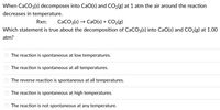 When CaCO3(s) decomposes into CaO(s) and CO2(g) at 1 atm the air around the reaction
decreases in temperature.
Rxn:
CaCO3(s) → CaO(s) + CO2(g)
Which statement is true about the decomposition of CaCO3(s) into CaO(s) and CO2(g) at 1.00
atm?
The reaction is spontaneous at low temperatures.
The reaction is spontaneous at all temperatures.
The reverse reaction is spontaneous at all temperatures.
The reaction is spontaneous at high temperatures.
The reaction is not spontaneous at any temperature.
