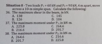 Situation 8-Two loads P1 = 60 kN and P2 = 90 kN, 4 m apart, move
across a 10-m simple span. Calculate the following:
36. The maximum shear in the beam, in kN.
A. 138
C. 145
B. 126
D. 104
37. The maximum moment under P₁, in kN-m.
A. 225.8
C. 264.6
B. 216.6
D. 201.7
38. The maximum moment under Pz, in kN-m.
A. 264.6
C. 216.6
B. 201.7
D. 225.8