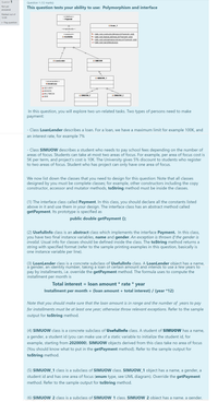 Question 1
Question 1 (12 marks)
Not yet
This question tests your ability to use: Polymorphism and interface
answered
Marked out of
<<interface>>
12.00
o Payment
P Flag question
OExam 1
<<implements»>
D - static void constructList(ArrayList<Payment> alist)
- static void displayList(ArrayList<Payment> alist)
D - static void lambdaAnalysis(ArrayListsPayment> alist)
O + static void main(Stringl args)
<<abstract>>
O Usefullnfo
is
O LoanLender
O SIMUOW
is
O SIMUOW_1
<<enumeration>>
A AreaFocus
A SECURITY
A BIGDATA
A MULTIMEDIA
O SIMUOW F
O SIMUOW_2
A BBIS
In this question, you will explore two un-related tasks. Two types of persons need to make
рayment:
- Class LoanLender describes a loan. For a loan, we have a maximum limit for example 100K, and
an interest rate, for example 7%
- Class SIMUOW describes a student who needs to pay school fees depending on the number of
areas of focus. Students can take at most two areas of focus. For example, per area of focus cost is
5K per term, and project's cost is 10K. The University gives 5% discount to students who register
to two areas of focus. Student who has project can only have one area of focus.
We now list down the classes that you need to design for this question: Note that all classes
designed by you must be complete classes; for example, other constructors including the copy
constructor, accessor and mutator methods, toString method must be inside the classes.
(1) The interface class called Payment. In this class, you should declare all the constants listed
above in it and use them in your design. The interface class has an abstract method called
getPayment. Its prototype is specified as
public double getPayment ();
(2) Usefullnfo class is an abstract class which implements the interface Payment. In this class,
you have two final instance variables, name and gender. An exception is thrown if the gender is
invalid. Usual info for classes should be defined inside the class. The toString method returns a
string with specified format (refer to the sample printing examples in this question, basically is
one instance variable per line).
(3) LoanLender class is a concrete subclass of Usefullnfo class. A LoanLender object has a name,
a gender, an identity number, takıng a loan of certain amount and intends to use a few years to
pay by installments, i.e. override the getPayment method. The formula uses to compute the
installment per month is
Total interest = loan amount * rate * year
Installment per month = (loan amount + total interest) / (year *12)
Note that you should make sure that the loan amount is in range and the number of years to pay
for installments must be at least one year; otherwise throw relevant exceptions. Refer to the sample
output for toString method.
(4) SIMUOW class is a concrete subclass of Usefullnfo class. A student of SIMUOW has a name,
a gender, a student id (you can make use of a static variable to initialize the student id, for
example, starting from 2020000). SIMUOW objects derived from this class take no area of focus
(You should know what to put in the getPayment method). Refer to the sample output for
toString method.
(5) SIMUOW_1 class is a subclass of SIMUOW class. SIMUOW_1 object has a name, a gender, a
student id and has one area of focus (enum type, see UML diagram). Override the getPayment
method. Refer to the sample output for toString method.
(6) SIMUOW 2 class is a subclass of SIMUOW 1 class. SIMUOW 2 object has a name, a gender,
