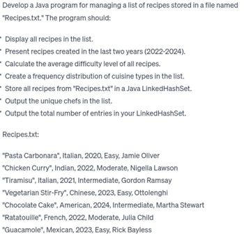 Develop a Java program for managing a list of recipes stored in a file named
"Recipes.txt." The program should:
• Display all recipes in the list.
Present recipes created in the last two years (2022-2024).
Calculate the average difficulty level of all recipes.
Create a frequency distribution of cuisine types in the list.
• Store all recipes from "Recipes.txt" in a Java Linked HashSet.
Output the unique chefs in the list.
- Output the total number of entries in your Linked HashSet.
Recipes.txt:
"Pasta Carbonara", Italian, 2020, Easy, Jamie Oliver
"Chicken Curry", Indian, 2022, Moderate, Nigella Lawson
"Tiramisu", Italian, 2021, Intermediate, Gordon Ramsay
"Vegetarian Stir-Fry", Chinese, 2023, Easy, Ottolenghi
"Chocolate Cake", American, 2024, Intermediate, Martha Stewart
"Ratatouille", French, 2022, Moderate, Julia Child
"Guacamole", Mexican, 2023, Easy, Rick Bayless