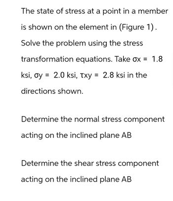 The state of stress at a point in a member
is shown on the element in (Figure 1).
Solve the problem using the stress
transformation equations. Take ox = 1.8
ksi, oy = 2.0 ksi, τxy = 2.8 ksi in the
directions shown.
Determine the normal stress component
acting on the inclined plane AB
Determine the shear stress component
acting on the inclined plane AB