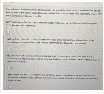 The professor of an introductory calculus class has stated that, historically, the distribution of final
exam grades in the course resembles a normal distribution with a mean final exam mark of = 63%
and a standard deviation of σ = 9%.
(a) What is the probability that a randomly chosen final exam mark in this course will be at least
71%? Answer to four decimals.
(b) In order to pass this course, a student must have a final exam mark of at least 50%. What
proportion of students will not pass the final exam? Use four decimals in your answer.
(c) The top 3% of students writing the final exam will receive a letter grade of at least A in the
course. To two decimal places, find the minimum final exam mark needed to earn a letter grade of at
least A in the course.
%
(d) Suppose this professor randomly picked 30 final exams, observing the earned mark on each.
What is the probability that 3 of these exams will have a grade of less than 50%? Use four decimals
in your answer.