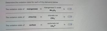 Determine the oxidation state for each of the elements below.
The oxidation state of
The oxidation state of
The oxidation state of
manganese in
chlorine in
carbon
in
manganese(?) oxide
Mn₂03
chlorate ion
CIO3
carbonate ion
CO3²-
is
is
is
✪