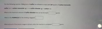 For the following reaction, 12.6 grams of sulfur are allowed to react with 26.7 grams of carbon monoxide.
sulfur (s) + carbon monoxide (g)-sulfur dioxide (g) + carbon (s)
What is the maximum amount of sulfur dioxide that can be formed?
What is the FORMULA for the limiting reagent?
What amount of the excess reagent remains after the reaction is complete?
grams
grams