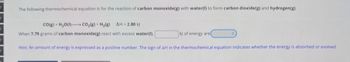 The following thermochemical equation is for the reaction of carbon monoxide(g) with water(I) to form carbon dioxide(g) and hydrogen(g).
CO(g) + H2O(l)-CO2(g) + H2(g) AH = 2.80 kJ
When 7.79 grams of carbon monoxide(g) react with excess water(I),
kJ of energy are
Hint: An amount of energy is expressed as a positive number. The sign of AH in the thermochemical equation indicates whether the energy is absorbed or evolved.