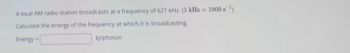 A local AM radio station broadcasts at a frequency of 621 kHz. (1 kHz= 1000 s¹)
Calculate the energy of the frequency at which it is broadcasting.
Energy=
kj/photon