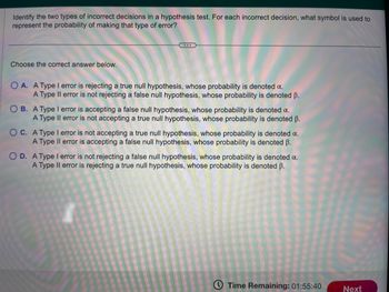 Identify the two types of incorrect decisions in a hypothesis test. For each incorrect decision, what symbol is used to
represent the probability of making that type of error?
Choose the correct answer below.
OA. A Type I error is rejecting a true null hypothesis, whose probability is denoted a.
A Type II error is not rejecting a false null hypothesis, whose probability is denoted B.
OB. A Type I error is accepting a false null hypothesis, whose probability is denoted α.
A Type II error is not accepting a true null hypothesis, whose probability is denoted ß.
OC. A Type I error is not accepting a true null hypothesis, whose probability is denoted a.
A Type II error is accepting a false null hypothesis, whose probability is denoted B.
O D. A Type I error is not rejecting a false null hypothesis, whose probability is denoted a.
A Type II error is rejecting a true null hypothesis, whose probability is denoted ß.
Time Remaining: 01:55:40
Next