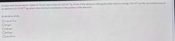 A sulfur atom has an atomic radius of 103 pm and a mass of 5.32x10-23 g. If one of the electrons orbiting the sulfur atom is moving 2.35x107 (+4.2%) m/s and the mass of
an electron is 9.11x10-31 kg, what is the minimum uncertainty in the position of the electron?
(A x)(m)(Au) ≥h/4
01.0x10-18 m
O59 pm
0740 pm
0410 pm
O5.6×105 m