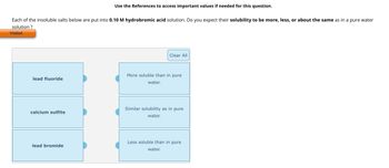 Use the References to access important values if needed for this question.
Each of the insoluble salts below are put into 0.10 M hydrobromic acid solution. Do you expect their solubility to be more, less, or about the same as in a pure water
solution?
Visited
Clear All
More soluble than in pure
lead fluoride
water.
calcium sulfite
Similar solubility as in pure
water.
Less soluble than in pure
lead bromide
water.