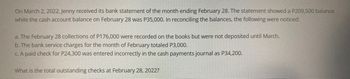 On March 2, 2022, Jenny received its bank statement of the month ending February 28. The statement showed a P209,500 balance
while the cash account balance on February 28 was P35,000. In reconciling the balances, the following were noticed:
a. The February 28 collections of P176,000 were recorded on the books but were not deposited until March.
b. The bank service charges for the month of February totaled P3,000.
c. A paid check for P24,300 was entered incorrectly in the cash payments journal as P34,200.
What is the total outstanding checks at February 28, 2022?