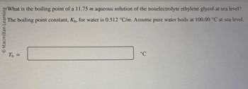 Macmillan Learning
o What is the boiling point of a 11.75 m aqueous solution of the nonelectrolyte ethylene glycol at sea level?
The boiling point constant, Kы, for water is 0.512 °C/m. Assume pure water boils at 100.00 °C at sea level.
Tb =
°C