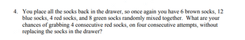 4. You place all the socks back in the drawer, so once again you have 6 brown socks, 12
blue socks, 4 red socks, and 8 green socks randomly mixed together. What are your
chances of grabbing 4 consecutive red socks, on four consecutive attempts, without
replacing the socks in the drawer?