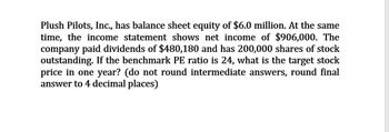 Plush Pilots, Inc., has balance sheet equity of $6.0 million. At the same
time, the income statement shows net income of $906,000. The
company paid dividends of $480,180 and has 200,000 shares of stock
outstanding. If the benchmark PE ratio is 24, what is the target stock
price in one year? (do not round intermediate answers, round final
answer to 4 decimal places)