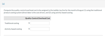 (a)
Compute the quality-control overhead cost to be assigned to the toddler toy line for the month of August (1) using the traditional
product costing system (direct labor is the cost driver), and (2) using activity-based costing.
Traditional costing
Activity-based costing
Quality-Control Overhead Cost
+A
$
$
LA