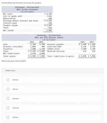 Use the following information to answer this question.
Windswept, Incorporated
2022 Income Statement
(in millions)
Net sales
Cost of goods sold
Depreciation
Earnings before interest and taxes
Interest paid
Taxable income
Taxes
Net income
Cash
Accounts receivable
Inventory
Total
Net fixed assets
Total assets
What is the quick ratio for 2022?
Multiple Choice
O
O
.86 times
.84 times
1.85 times
2.05 times
1.19 times
$ 9,740
7,910
480
2021
$ 260
1,060
1,900
$ 1,350
110
$ 1,240
434
$ 806
Windswept, Incorporated
2021 and 2022 Balance Sheets
(in millions)
2022
$ 290
960
1,740
$3,220 $ 2,990
3,470
4,060
$6,690 $ 7,050
Accounts payable
Long-term debt
Common stock
Retained earnings
Total liabilities & equity
2021
$ 1,490
2022
$1,460
1,330
1,130
3,400 3,340
670
920
$ 6,690 $7,050