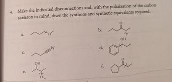 4. Make the indicated disconnections and, with the polarization of the carbon
skeleton in mind, draw the synthons and synthetic equivalents required.
a.
C.
e.
~
to
OH
Ho
b. ~
d.
f.
OH
&
or