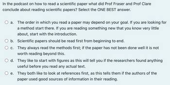 In the podcast on how to read a scientific paper what did Prof Fraser and Prof Clare
conclude about reading scientific papers? Select the ONE BEST answer.
a. The order in which you read a paper may depend on your goal. If you are looking for
a method start there. you are reading something new that you know very little
about, start with the introduction.
b. Scientific papers should be read first from beginning to end.
c. They always read the methods first; if the paper has not been done well it is not
worth reading beyond this.
d. They like to start with figures as this will tell you if the researchers found anything
useful before you read any actual text.
e. They both like to look at references first, as this tells them if the authors of the
paper used good sources of information in their reading.