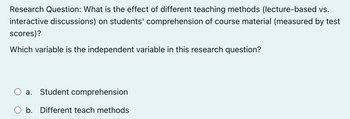 Research Question: What is the effect of different teaching methods (lecture-based vs.
interactive discussions) on students' comprehension of course material (measured by test
scores)?
Which variable is the independent variable in this research question?
a. Student comprehension
b. Different teach methods