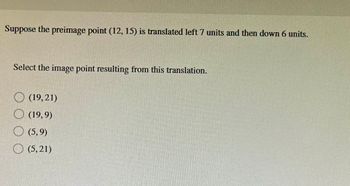 Suppose the preimage point (12, 15) is translated left 7 units and then down 6 units.
Select the image point resulting from this translation.
(19,21)
(19,9)
(5,9)
(5,21)