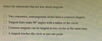 Select the statements that are true about tangents.
Two concentric, noncongruent circles have a common tangent.
Tangent lines make 90° angles with a radius of the circle.
Common tangents can be tangent to two circles at the same time.
A tangent touches the circle at just one point.