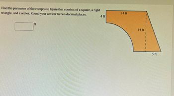 Find the perimeter of the composite figure that consists of a square, a right
triangle, and a sector. Round your answer to two decimal places.
ft
4 ft
14 ft
14 ft
5 ft