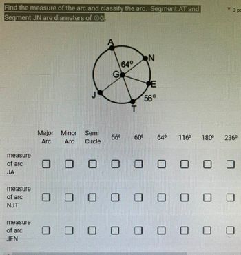 Find the measure of the arc and classify the arc. Segment AT and
Segment JN are diameters of OG.
measure
of arc
JA
measure
of arc
NJT
measure
of arc
JEN
Major Minor
Arc
Semi
Arc Circle
G
56⁰
64°
60⁰
N
56°
64⁰ 116⁰ 180⁰
0 0 0 0 0
000
0 0 оооооо
ооооооо
* 3 pc
236⁰