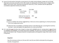 (a) Jessica Ltd sold inventory during the current period to its wholly owned subsidiary, Amelie Ltd, for $15 000.
These items previously cost Jessica Ltd $12 000. Amelie Ltd subsequently sold half the items to Ningbo Ltdfor
$8000. The tax rate is 30%. The group accountant for Jessica Ltd, Li Chen, maintains that the appropriate
consolidation adjustment entries are as follows:
Sales
Dr15 000
Cost of Sales
Cr
13 000
Inventory
Cr
2 000
Deferred Tax Asset Dr
300
Income Tax ExpenseCr
300
Required
O Discuss whether the entries suggested by Li Chen are correct, explaining on a line-by-line basis
the correct adjustment entry.
(1) Determine the consolidation worksheet entries in the following year, assuming the inventory
has been -sold, and explain the adjustments on a line-by-line basis.
(b) On 1 July 2016 Liala Ltd sold an item of plant to Jordan Ltd for $450000 when its' carrying value in Liala Ltd book
was $600000 (costs $900000, accumulated depreciation $300000). This plant has a remaining useful life of five (5)
years form the date of sale. The group measures its property plants and equipment using a costs model. Tax rate
is 30 percent.
Required:
Pass the necessary entries on 30 June 2017 and 30 June 2018 to eliminate the intra-group
transfer of equipment.
