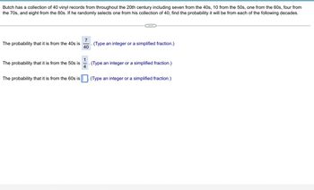Butch has a collection of 40 vinyl records from throughout the 20th century including seven from the 40s, 10 from the 50s, one from the 60s, four from
the 70s, and eight from the 80s. If he randomly selects one from his collection of 40, find the probability it will be from each of the following decades.
7
The probability that it is from the 40s is
40
1
The probability that it is from the 50s is
4
(Type an integer or a simplified fraction.)
(Type an integer or a simplified fraction.)
The probability that it is from the 60s is. (Type an integer or a simplified fraction.)