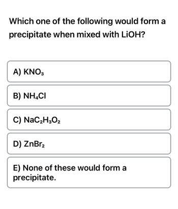 Which one of the following would form a
precipitate when mixed with LiOH?
A) KNO3
B) NH4CI
C) NaC₂H3O2
D) ZnBr₂
E) None of these would form a
precipitate.