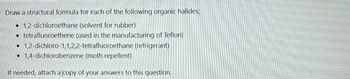 Draw a structural formula for each of the following organic halides;
•1,2-dichloroethane (solvent for rubber)
• tetrafluoroethene (used in the manufacturing of Teflon)
• 1,2-dichloro-1,1,2,2-tetrafluoroethane (refrigerant)
⚫1,4-dichlorobenzene (moth repellent)
If needed, attach a copy of your answers to this question.