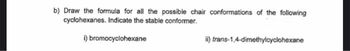 b) Draw the formula for all the possible chair conformations of the following
cyclohexanes. Indicate the stable conformer.
i) bromocyclohexane
ii) trans-1,4-dimethylcyclohexane