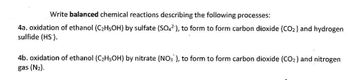 Write balanced chemical reactions describing the following processes:
4a. oxidation of ethanol (C₂H5OH) by sulfate (SO4²), to form to form carbon dioxide (CO2) and hydrogen
sulfide (HS).
4b. oxidation of ethanol (C₂H5OH) by nitrate (NO3), to form to form carbon dioxide (CO₂) and nitrogen
gas (N₂).