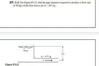 27. 3.12. For Figure P3.12, find the pipe diameter required to produce a flow rate
of 50 kg/s if the flow losses are hi = 6V/2g.
Water
3 m
h = 6 V/%
V
Figure P3.12
