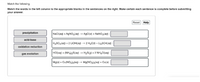 Match the following.
Match the words in the left column to the appropriate blanks in the sentences on the right. Make certain each sentence is complete before submitting
your answer.
Reset Help
precipitation
NaCl(aq) + AGNO3(aq) → AgCl(s) + NaNO3(aq) :
acid-base
H2SO4(aq) + 2 LİOH(aq) → 2 H20() + LigSO4(aq) :
oxidation reduction
gas evolution
HCI(aq) + (NH4)2S(aq) → H2S(g) + 2 NH4CI(aq) :
Mg(s) + Cu(NO3)2(aq) → Mg(NO3)2(aq) + Cu(s) :
