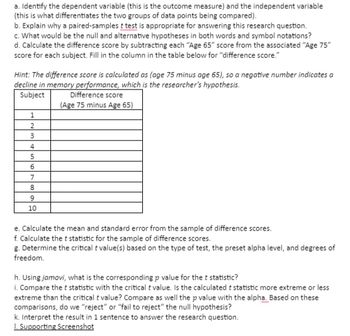 a. Identify the dependent variable (this is the outcome measure) and the independent variable
(this is what differentiates the two groups of data points being compared).
b. Explain why a paired-samples t test is appropriate for answering this research question.
c. What would be the null and alternative hypotheses in both words and symbol notations?
d. Calculate the difference score by subtracting each "Age 65" score from the associated "Age 75"
score for each subject. Fill in the column in the table below for "difference score."
Hint: The difference score is calculated as (age 75 minus age 65), so a negative number indicates a
decline in memory performance, which is the researcher's hypothesis.
Subject
1
2
3
4
5
6
7
8
9
10
Difference score
(Age 75 minus Age 65)
e. Calculate the mean and standard error from the sample of difference scores.
f. Calculate the t statistic for the sample of difference scores.
g. Determine the critical t value(s) based on the type of test, the preset alpha level, and degrees of
freedom.
h. Using jamovi, what is the corresponding p value for the t statistic?
i. Compare the t statistic with the critical t value. Is the calculated t statistic more extreme or less
extreme than the critical t value? Compare as well the p value with the alpha. Based on these
comparisons, do we "reject" or "fail to reject" the null hypothesis?
k. Interpret the result in 1 sentence to answer the research question.
1. Supporting Screenshot