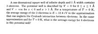 A one-dimensional square well of infinite depth and 1 Å width contains
3 electrons. The potential well is described by V = 0 for 0 < x < 1 Å
and V = +0 for a < 0 and r > 1 Å. For a temperature of T = 0 K,
the average energy of the 3 electrons is E = 12.4 cV in the approxination
that one neglects the Coulomb interaction between clectrons. In the same
approximation and for T = 0 K, what is the average cuergy for 4 electrons
in this potential well?
